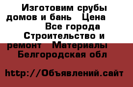  Изготовим срубы домов и бань › Цена ­ 1 000 - Все города Строительство и ремонт » Материалы   . Белгородская обл.